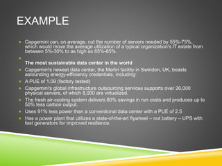 EXAMPLE
 Capgemini can, on average, cut the number of servers needed by 55%-75%,
which would move the average utilization of a typical organization's IT estate from
between 5%-30% to as high as 65%-85%.

The most sustainable data center in the world
 Capgemini's newest data center, the Merlin facility in Swindon, UK, boasts
astounding energy-efficiency credentials, including:
 A PUE of 1.09 (factory tested)
 Capgemini's global infrastructure outsourcing services supports over 26,000
physical servers, of which 8,000 are virtualized.
 The fresh air-cooling system delivers 80% savings in run costs and produces up to
50% less carbon output.
 Uses 91% less power than a conventional data center with a PUE of 2.5
 Has a power plant that utilizes a state-of-the-art flywheel – not battery – UPS with
fast generators for improved resilience.
 