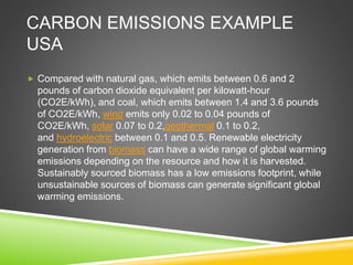 CARBON EMISSIONS EXAMPLE
USA
 Compared with natural gas, which emits between 0.6 and 2
pounds of carbon dioxide equivalent per kilowatt-hour
(CO2E/kWh), and coal, which emits between 1.4 and 3.6 pounds
of CO2E/kWh, wind emits only 0.02 to 0.04 pounds of
CO2E/kWh, solar 0.07 to 0.2,geothermal 0.1 to 0.2,
and hydroelectric between 0.1 and 0.5. Renewable electricity
generation from biomass can have a wide range of global warming
emissions depending on the resource and how it is harvested.
Sustainably sourced biomass has a low emissions footprint, while
unsustainable sources of biomass can generate significant global
warming emissions.
 
