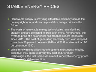 STABLE ENERGY PRICES
 Renewable energy is providing affordable electricity across the
country right now, and can help stabilize energy prices in the
future.
 The costs of renewable energy technologies have declined
steadily, and are projected to drop even more. For example, the
average price of a solar panel has dropped almost 60 percent
since 2011 . The cost of generating electricity from wind dropped
more than 20 percent between 2010 and 2012 and more than 80
percent since 1980 .
 While renewable facilities require upfront investments to build,
once built they operate at very low cost and, for most
technologies, the fuel is free. As a result, renewable energy prices
are relatively stable over time.
 