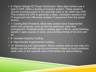  6. Higher Voltage AC Power Distribution -Most data centers use a
type of UPS called a double-conversion system. These systems
convert incoming power to DC and then back to AC within the UPS.
This enables the UPS to generate a clean, consistent waveform for
IT equipment and effectively isolates IT equipment from the power
source.
 7. Cooling Best Practices -Most data centers have implemented
some best practices, such as the hot-aisle/cold- aisle rack
arrangement. Potential exists in sealing gaps in floors, using blanking
panels in open spaces in racks, and avoiding mixing of hot and cold
air.
 8. Variable-Capacity Cooling.
 9. High-Density Supplemental Cooling .
 10. Monitoring and Optimization -Room cooling units on one side of a
facility may be humidifying the environment based on local conditions
while units on the opposite side of the facility are dehumidifying.
 