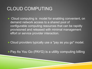 CLOUD COMPUTING
 Cloud computing is model for enabling convenient, on
demand network access to a shared pool of
configurable computing resources that can be rapidly
provisioned and released with minimal management
effort or service provider interaction.
 Cloud providers typically use a "pay as you go" model.
Pay As You Go (PAYG) is a utility computing billing
 