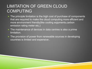LIMITATION OF GREEN CLOUD
COMPUTING
 The principle limitation is the high cost of purchase of components
that are required to make the cloud computing more efficient and
more environment friendly(like cooling eqipments,carbon
emission rating meter etc.)
 The maintenance of devices in data centres is also a prime
limitation.
 The provision of power from renewable sources in developing
countries is limited and expensive .
 