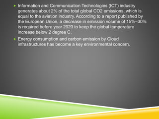  Information and Communication Technologies (ICT) industry
generates about 2% of the total global CO2 emissions, which is
equal to the aviation industry. According to a report published by
the European Union, a decrease in emission volume of 15%–30%
is required before year 2020 to keep the global temperature
increase below 2 degree C.
 Energy consumption and carbon emission by Cloud
infrastructures has become a key environmental concern.
 