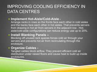 IMPROVING COOLING EFFICIENCY IN
DATA CENTRES
 Implement Hot-Aisle/Cold-Aisle -
Arrange racks in rows so the fronts face each other in cold aisles
and the backs face each other in hot aisles. That prevents servers
from drawing in hot air from servers in the adjacent row . Hot-
aisle/cold-aisle configurations can reduce energy use up to 20%.
 Install Blanking Panels –
Blocking off unused rack spaces forces cold air through your
servers and prevents hot air from recirculating through the
enclosure.
 Organize Cables -
Tangled cables block airflow. They prevent efficient cold air
distribution under raised floors and cause heat to build up inside
enclosures.
 