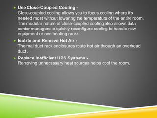  Use Close-Coupled Cooling -
Close-coupled cooling allows you to focus cooling where it’s
needed most without lowering the temperature of the entire room.
The modular nature of close-coupled cooling also allows data
center managers to quickly reconfigure cooling to handle new
equipment or overheating racks.
 Isolate and Remove Hot Air -
Thermal duct rack enclosures route hot air through an overhead
duct .
 Replace Inefficient UPS Systems -
Removing unnecessary heat sources helps cool the room.
 