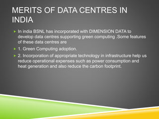 MERITS OF DATA CENTRES IN
INDIA
 In india BSNL has incorporated with DIMENSION DATA to
develop data centres supporting green computing .Some features
of these data centres are
 1. Green Computing adoption.
 2. Incorporation of appropriate technology in infrastructure help us
reduce operational expenses such as power consumption and
heat generation and also reduce the carbon footprint.
 