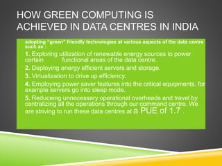 HOW GREEN COMPUTING IS
ACHIEVED IN DATA CENTRES IN INDIA
 adopting “green” friendly technologies at various aspects of the data centre
such as :
 1. Exploring utilization of renewable energy sources to power
certain functional areas of the data centre.
 2. Deploying energy efficient servers and storage.
 3. Virtualization to drive up efficiency.
 4. Employing power saver features into the critical equipments, for
example servers go into sleep mode.
 5. Reduceing unnecessary operational overheads and travel by
centralizing all the operations through our command centre. We
are striving to run these data centres at a PUE of 1.7 .

 