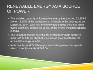 RENEWABLE ENERGY AS A SOURCE
OF POWER
 The installed capacity of Renewable energy has touched 32,269.6
Mw or 12.95% of the total potential available in the country, as on
March 31, 2014. With this, the renewable energy, including large
hydro electricity, constitutes 28.8% of the overall installed capacity
in India.
 The untapped market potential for overall renewable energy in
India is 2,16,918.39 Mw that shows huge growth potential for
renewable energy in India.
 India has the world's fifth-largest electricity generation capacity,
which currently stands at 243 Gw.
 