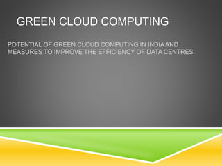 GREEN CLOUD COMPUTING
POTENTIAL OF GREEN CLOUD COMPUTING IN INDIA AND
MEASURES TO IMPROVE THE EFFICIENCY OF DATA CENTRES.
 