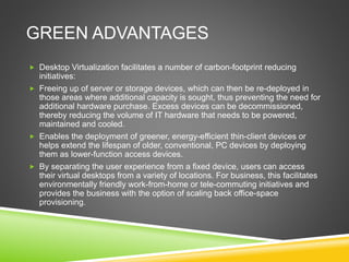 GREEN ADVANTAGES
 Desktop Virtualization facilitates a number of carbon-footprint reducing
initiatives:
 Freeing up of server or storage devices, which can then be re-deployed in
those areas where additional capacity is sought, thus preventing the need for
additional hardware purchase. Excess devices can be decommissioned,
thereby reducing the volume of IT hardware that needs to be powered,
maintained and cooled.
 Enables the deployment of greener, energy-efficient thin-client devices or
helps extend the lifespan of older, conventional, PC devices by deploying
them as lower-function access devices.
 By separating the user experience from a fixed device, users can access
their virtual desktops from a variety of locations. For business, this facilitates
environmentally friendly work-from-home or tele-commuting initiatives and
provides the business with the option of scaling back office-space
provisioning.
 