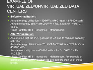 EXAMPLE OF
VIRTUALIZED/UNVIRTUALIZED DATA
CENTERS
 Before virtualization:
 Annual energy utilization = 100kW x 8760 hrs/yr = 876000 kWh
Annual electricity cost = 876000kWh x Rs. 3.10/kWh* = Rs. 27,
15,600
*Base Tariff for HT I – Industries – Mahadiscom
 After Virtualization:
 Assumption that the PUE goes up to 2.1 due to reduced capacity
utilization.
Annual energy utilization = (25+25*1.1=52.5) kW x 8760 hrs/yr =
459900 kWh
Annual electricity cost = 459900 kWh x Rs. 3.10/kWh* = Rs.
14,25,690
*Base Tariff for HT I – Industries – Mahadiscom, for example at
commercial consumer level prices are at more than 2x of these
levels.
 