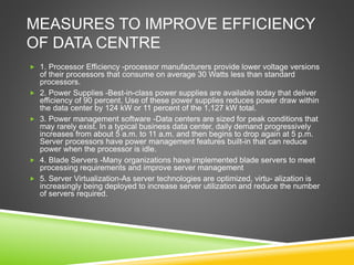 MEASURES TO IMPROVE EFFICIENCY
OF DATA CENTRE
 1. Processor Efficiency -processor manufacturers provide lower voltage versions
of their processors that consume on average 30 Watts less than standard
processors.
 2. Power Supplies -Best-in-class power supplies are available today that deliver
efficiency of 90 percent. Use of these power supplies reduces power draw within
the data center by 124 kW or 11 percent of the 1,127 kW total.
 3. Power management software -Data centers are sized for peak conditions that
may rarely exist. In a typical business data center, daily demand progressively
increases from about 5 a.m. to 11 a.m. and then begins to drop again at 5 p.m.
Server processors have power management features built-in that can reduce
power when the processor is idle.
 4. Blade Servers -Many organizations have implemented blade servers to meet
processing requirements and improve server management
 5. Server Virtualization-As server technologies are optimized, virtu- alization is
increasingly being deployed to increase server utilization and reduce the number
of servers required.
 
