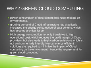 WHY? GREEN CLOUD COMPUTING
 power consumption of data centers has huge impacts on
environments.
 growing demand of Cloud infrastructure has drastically
increased the energy consumption of data centers, which
has become a critical issue.
 High energy consumption not only translates to high
operational cost, which reduces the profit margin of Cloud
providers, but also leads to high carbon emissions which is
not environmentally friendly. Hence, energy efficient
solutions are required to minimize the impact of Cloud
computing on the environment , hence the requirement for
green cloud computing.
 