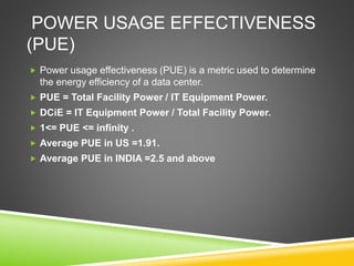 POWER USAGE EFFECTIVENESS
(PUE)
 Power usage effectiveness (PUE) is a metric used to determine
the energy efficiency of a data center.
 PUE = Total Facility Power / IT Equipment Power.
 DCiE = IT Equipment Power / Total Facility Power.
 1<= PUE <= infinity .
 Average PUE in US =1.91.
 Average PUE in INDIA =2.5 and above
 