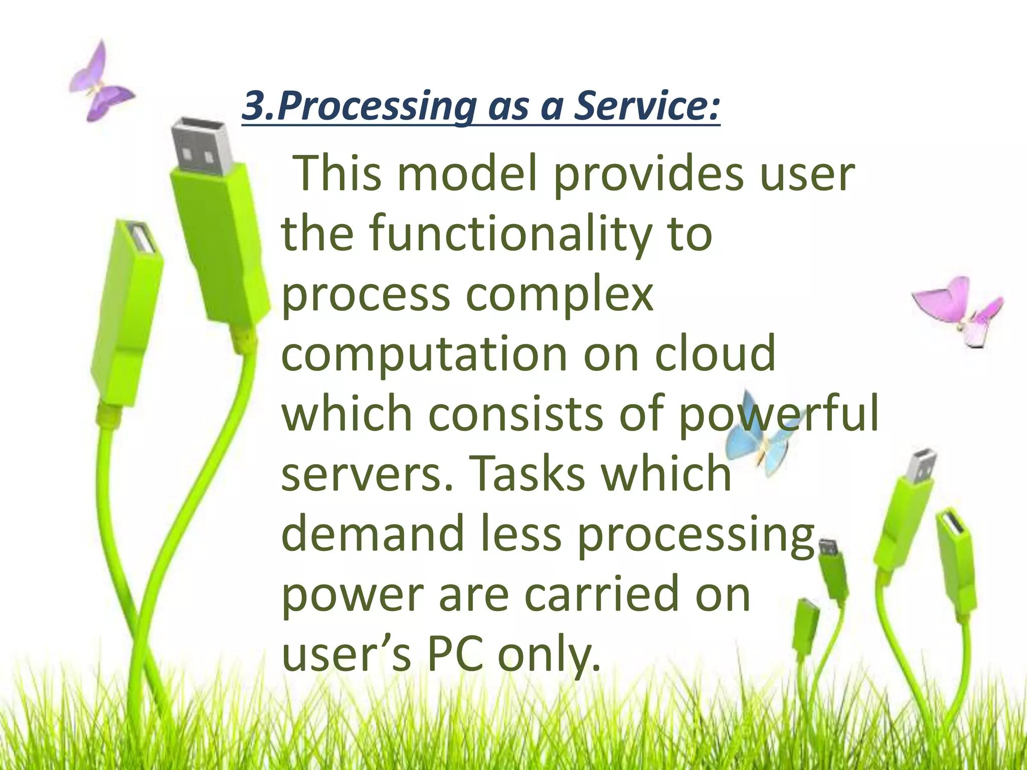 3.Processing as a Service:
This model provides user
the functionality to
process complex
computation on cloud
which consists of powerful
servers. Tasks which
demand less processing
power are carried on
user’s PC only.
 