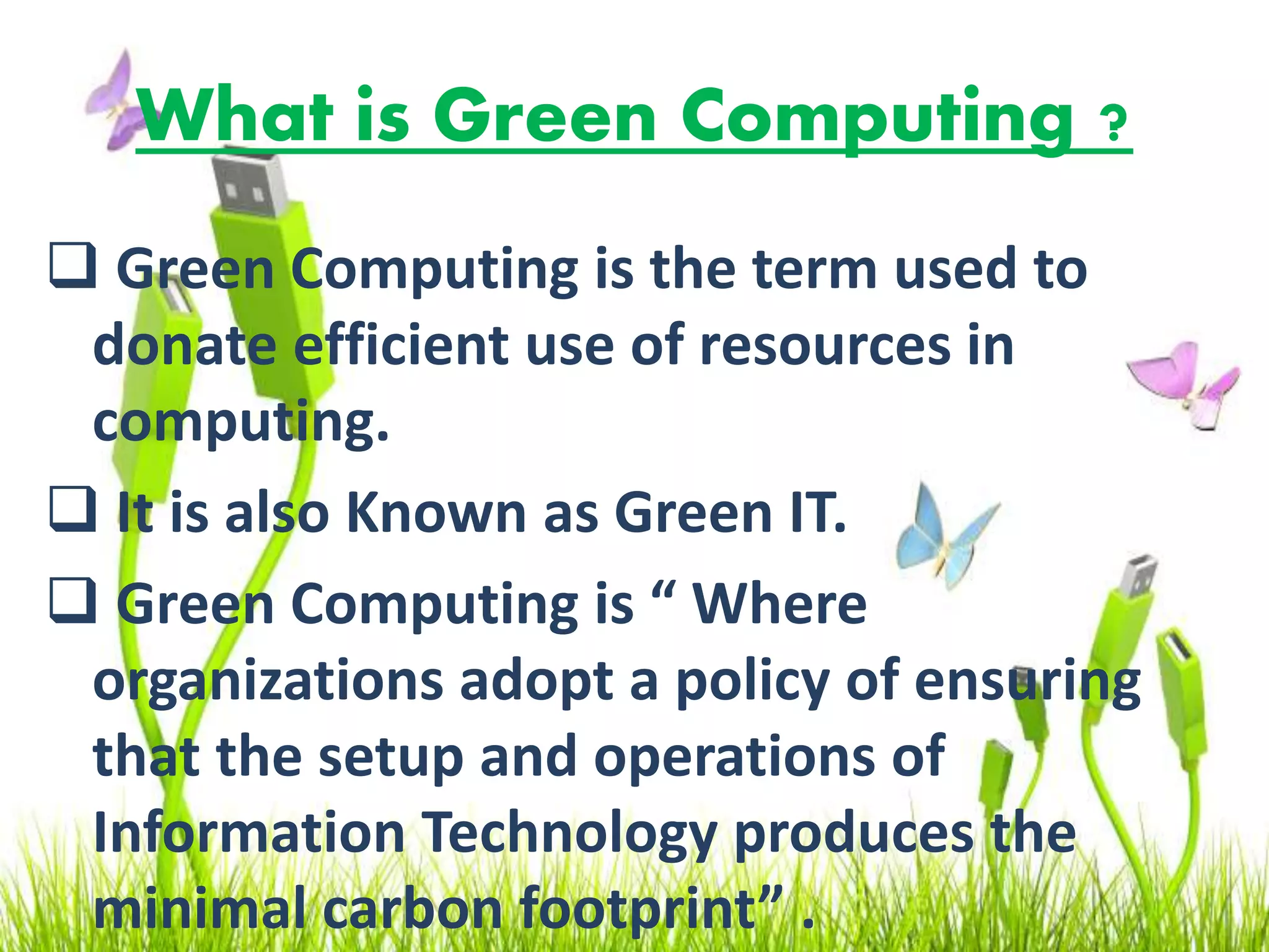 What is Green Computing ?
 Green Computing is the term used to
donate efficient use of resources in
computing.
 It is also Known as Green IT.
 Green Computing is “ Where
organizations adopt a policy of ensuring
that the setup and operations of
Information Technology produces the
minimal carbon footprint” .
 