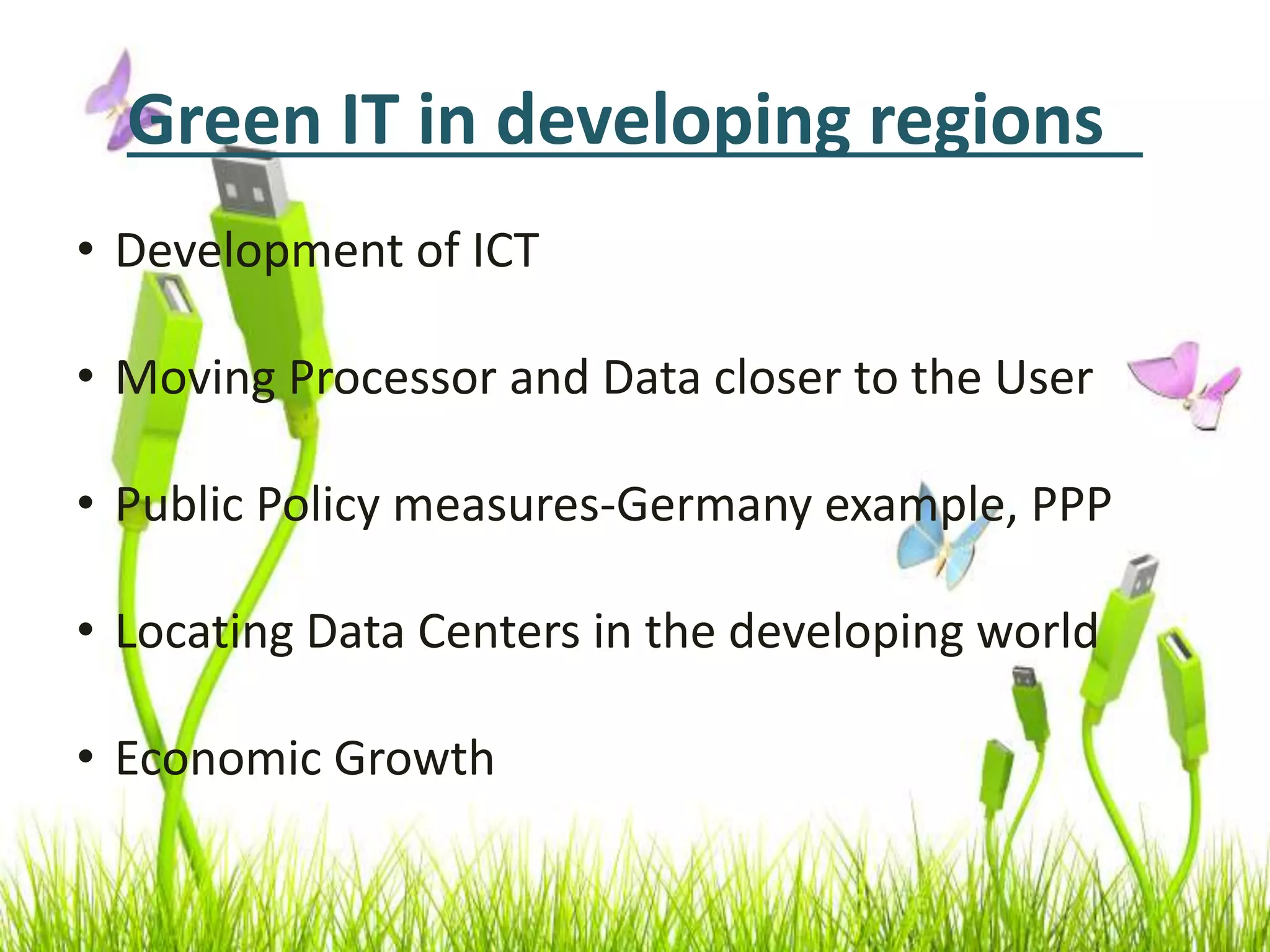 Green IT in developing regions
• Development of ICT
• Moving Processor and Data closer to the User
• Public Policy measures-Germany example, PPP
• Locating Data Centers in the developing world
• Economic Growth
 