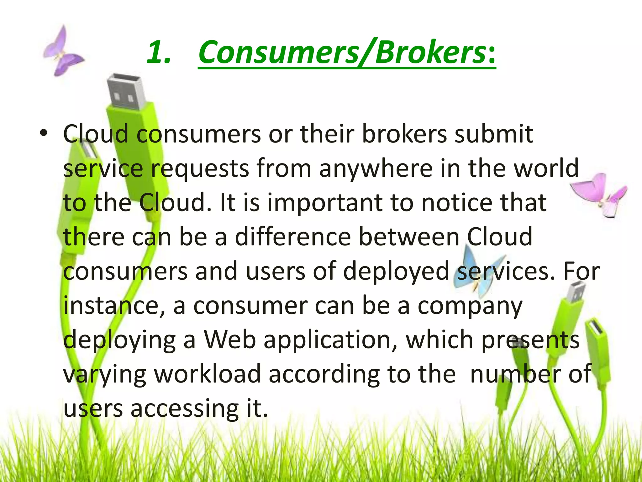 1. Consumers/Brokers:
• Cloud consumers or their brokers submit
service requests from anywhere in the world
to the Cloud. It is important to notice that
there can be a difference between Cloud
consumers and users of deployed services. For
instance, a consumer can be a company
deploying a Web application, which presents
varying workload according to the number of
users accessing it.
 