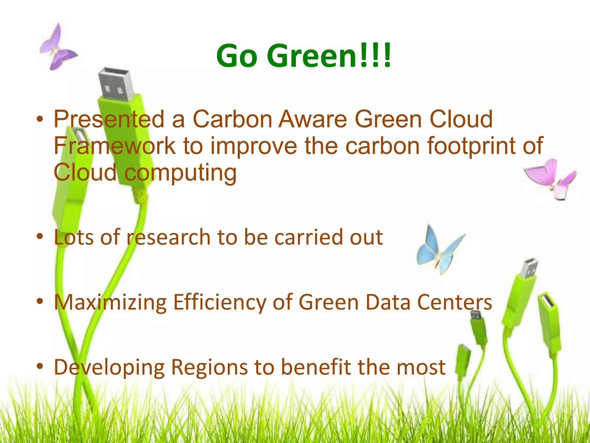Go Green!!!
• Presented a Carbon Aware Green Cloud
Framework to improve the carbon footprint of
Cloud computing
• Lots of research to be carried out
• Maximizing Efficiency of Green Data Centers
• Developing Regions to benefit the most
 