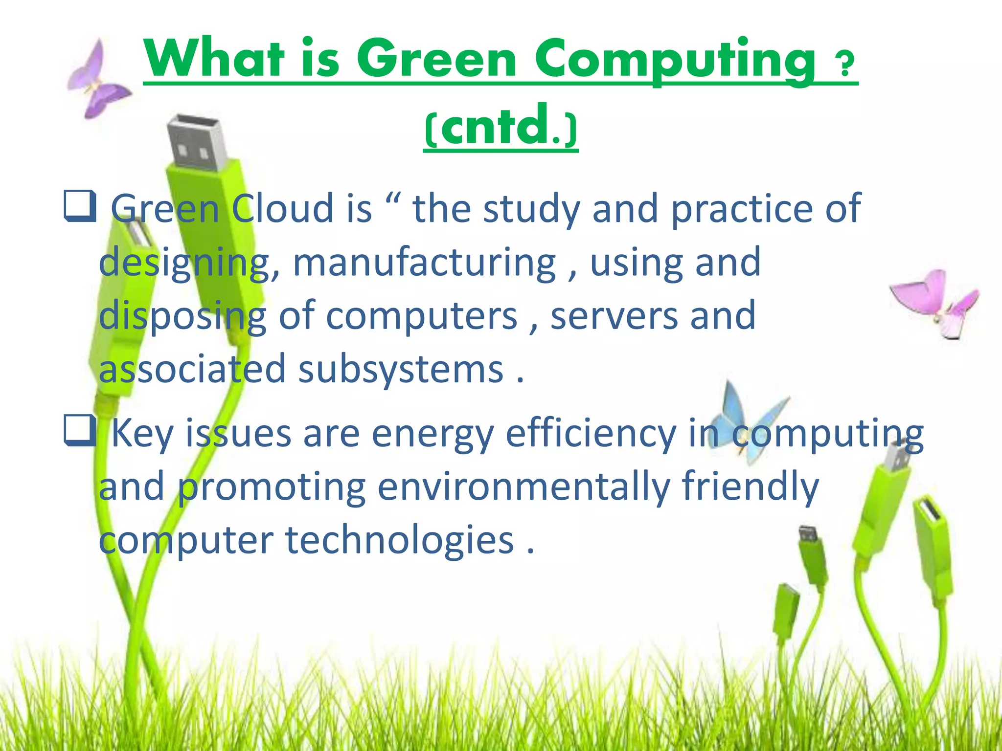 What is Green Computing ?
(cntd.)
 Green Cloud is “ the study and practice of
designing, manufacturing , using and
disposing of computers , servers and
associated subsystems .
 Key issues are energy efficiency in computing
and promoting environmentally friendly
computer technologies .
 