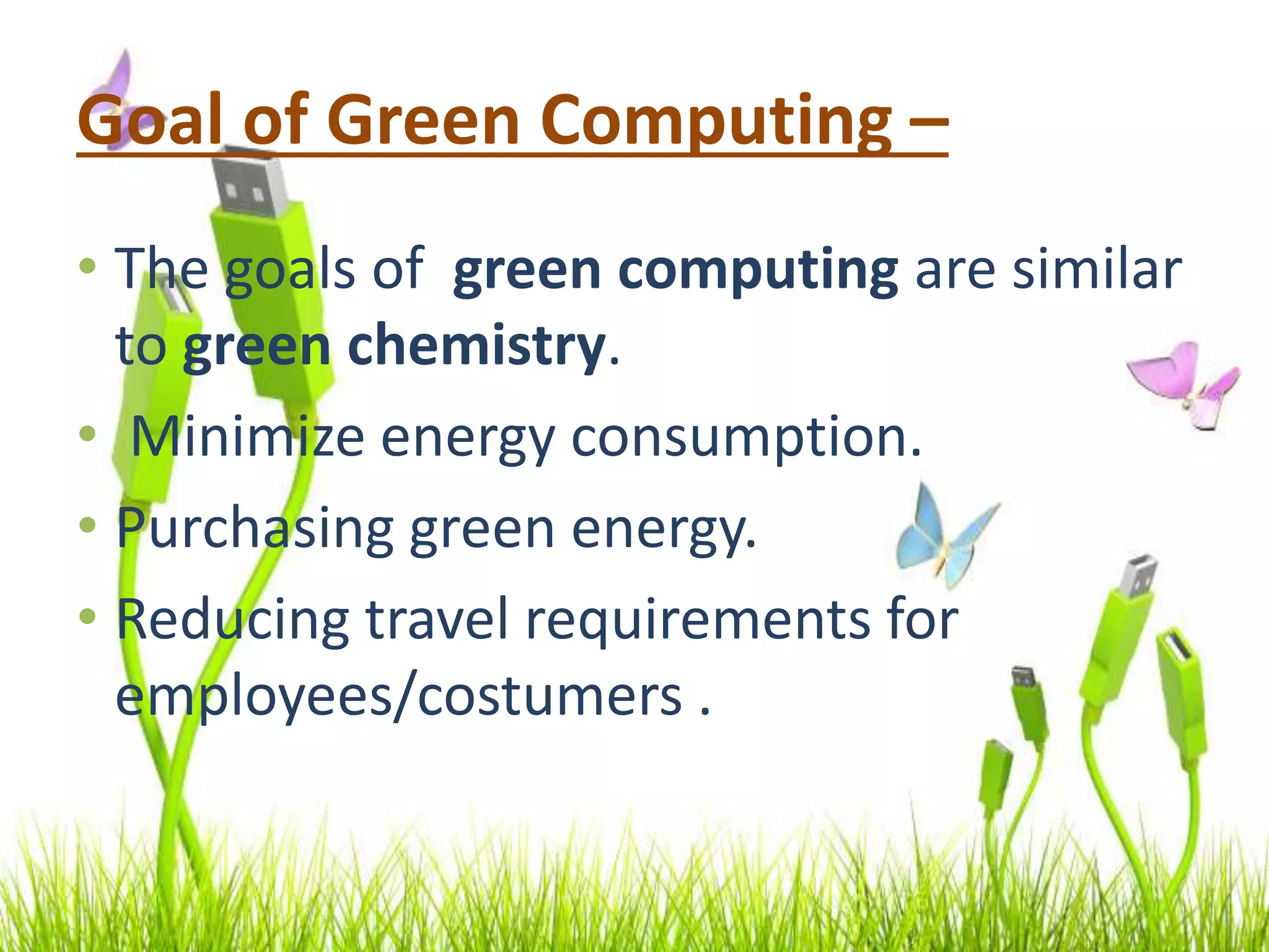 Goal of Green Computing –
• The goals of green computing are similar
to green chemistry.
• Minimize energy consumption.
• Purchasing green energy.
• Reducing travel requirements for
employees/costumers .
 