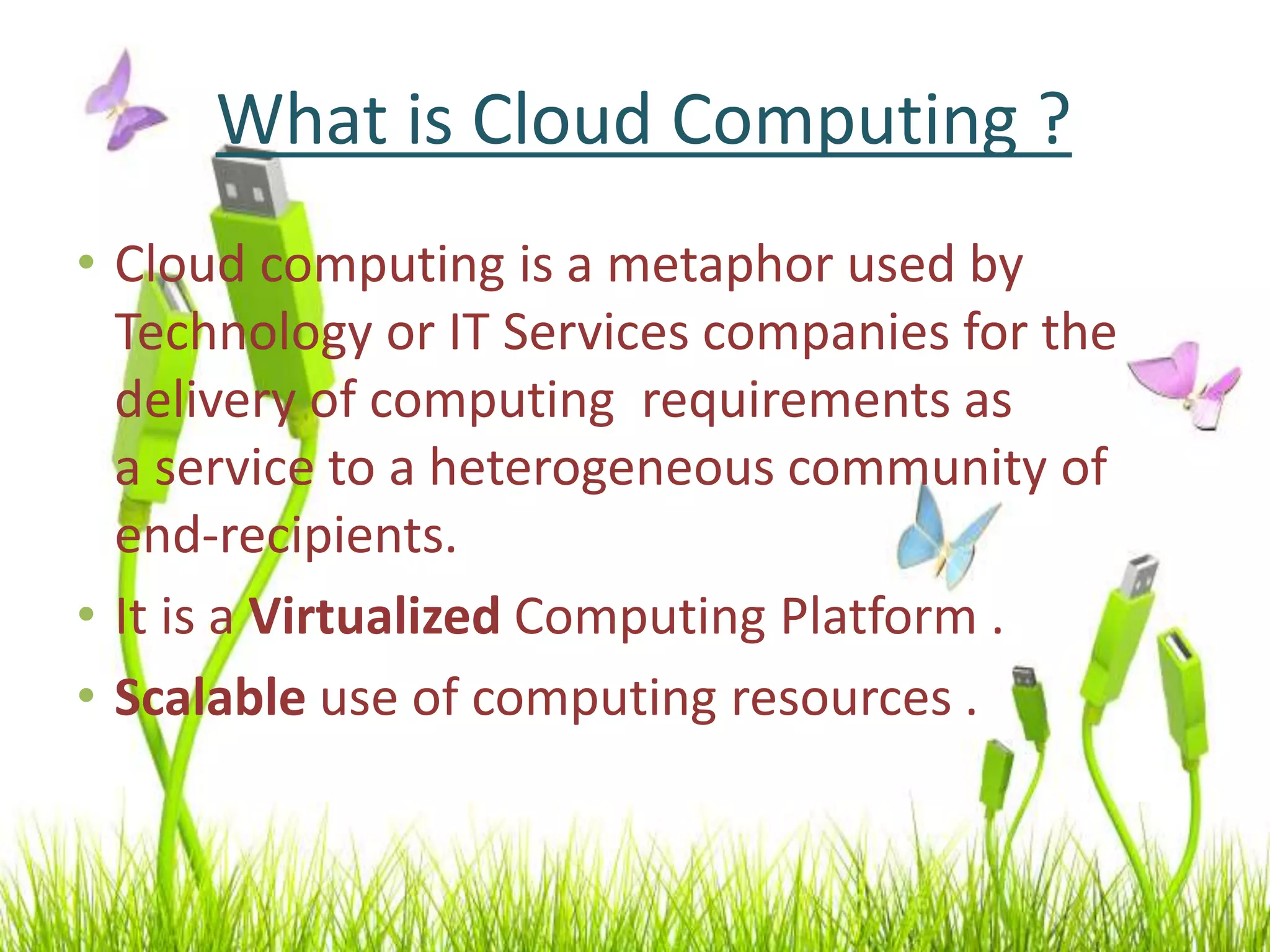 What is Cloud Computing ?
• Cloud computing is a metaphor used by
Technology or IT Services companies for the
delivery of computing requirements as
a service to a heterogeneous community of
end-recipients.
• It is a Virtualized Computing Platform .
• Scalable use of computing resources .
 