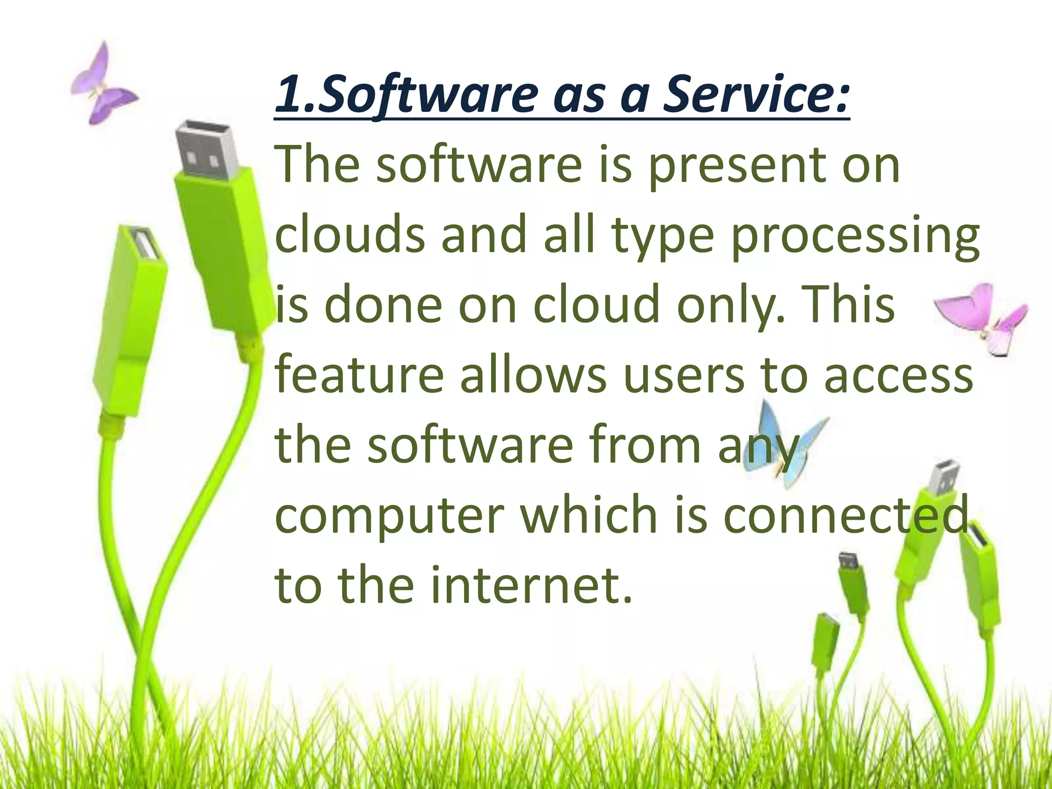 1.Software as a Service:
The software is present on
clouds and all type processing
is done on cloud only. This
feature allows users to access
the software from any
computer which is connected
to the internet.
 