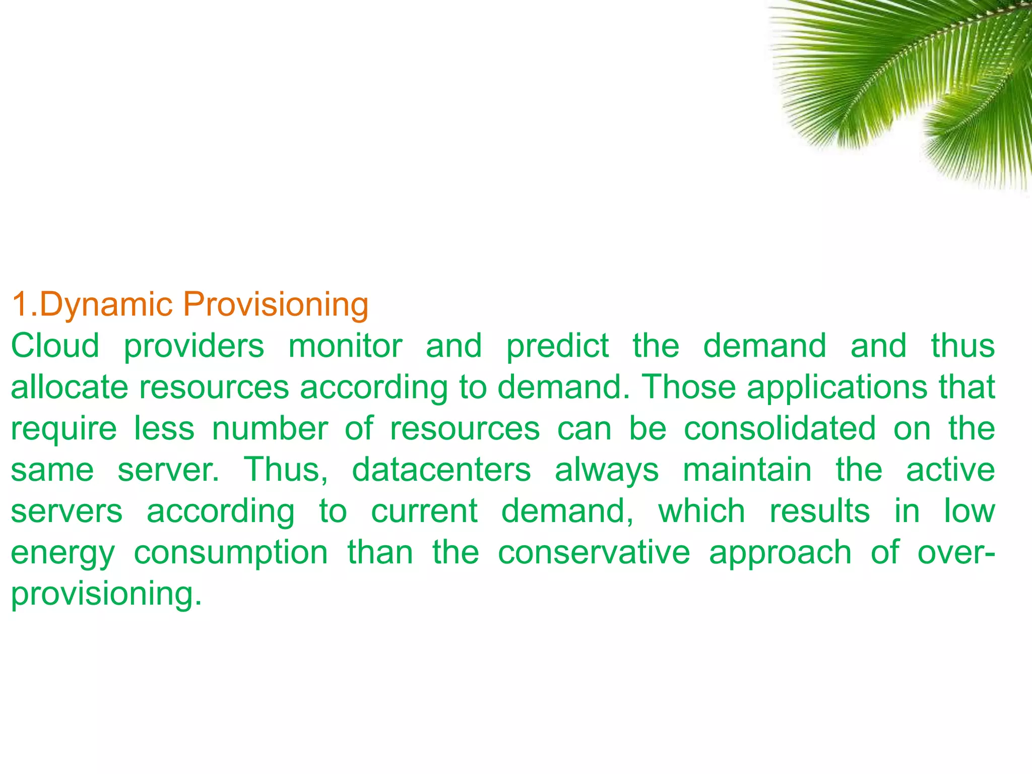 1.Dynamic Provisioning
Cloud providers monitor and predict the demand and thus
allocate resources according to demand. Those applications that
require less number of resources can be consolidated on the
same server. Thus, datacenters always maintain the active
servers according to current demand, which results in low
energy consumption than the conservative approach of over-
provisioning.
 