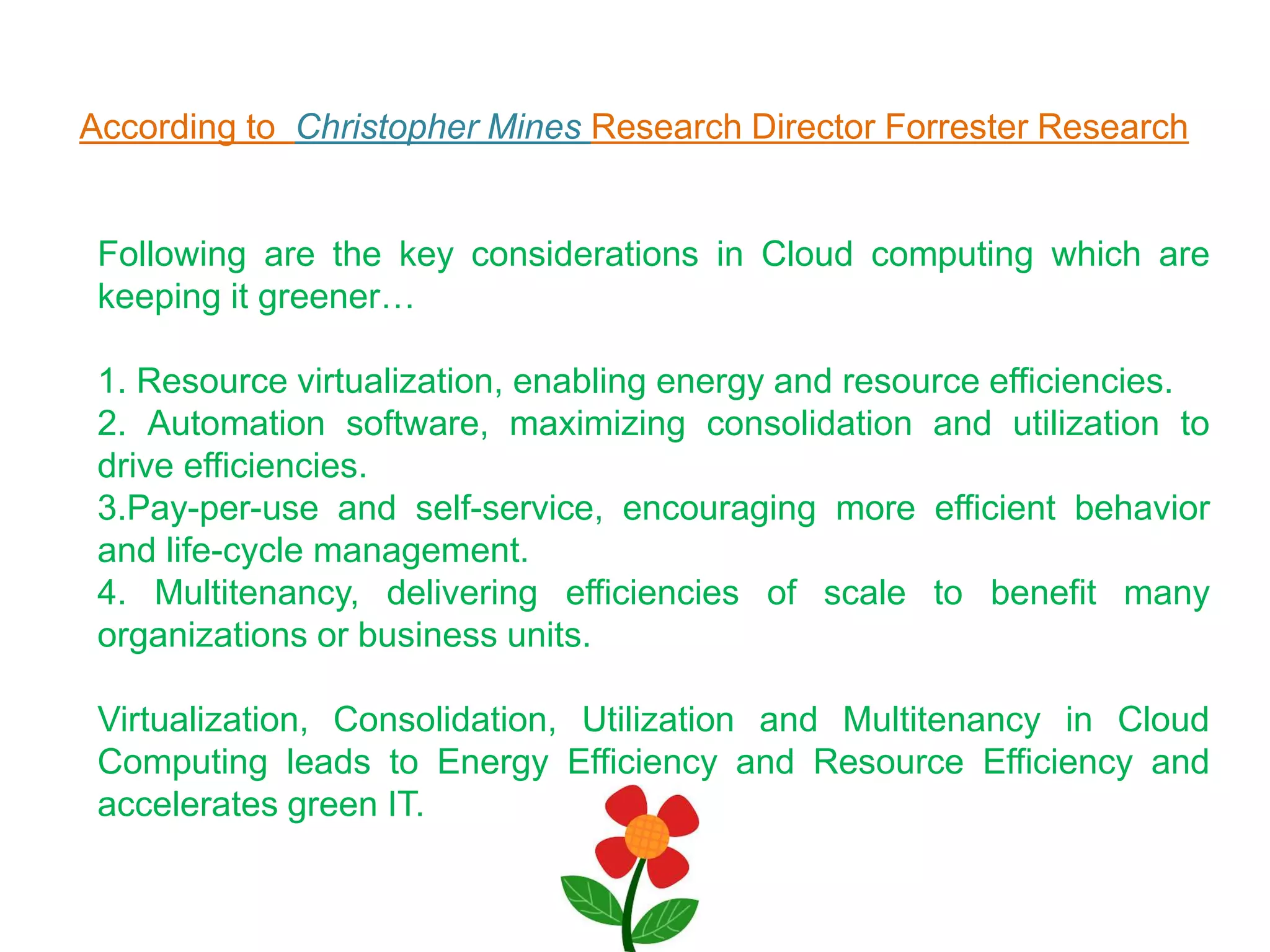 According to Christopher Mines Research Director Forrester Research
Following are the key considerations in Cloud computing which are
keeping it greener…
1. Resource virtualization, enabling energy and resource efficiencies.
2. Automation software, maximizing consolidation and utilization to
drive efficiencies.
3.Pay-per-use and self-service, encouraging more efficient behavior
and life-cycle management.
4. Multitenancy, delivering efficiencies of scale to benefit many
organizations or business units.
Virtualization, Consolidation, Utilization and Multitenancy in Cloud
Computing leads to Energy Efficiency and Resource Efficiency and
accelerates green IT.
 