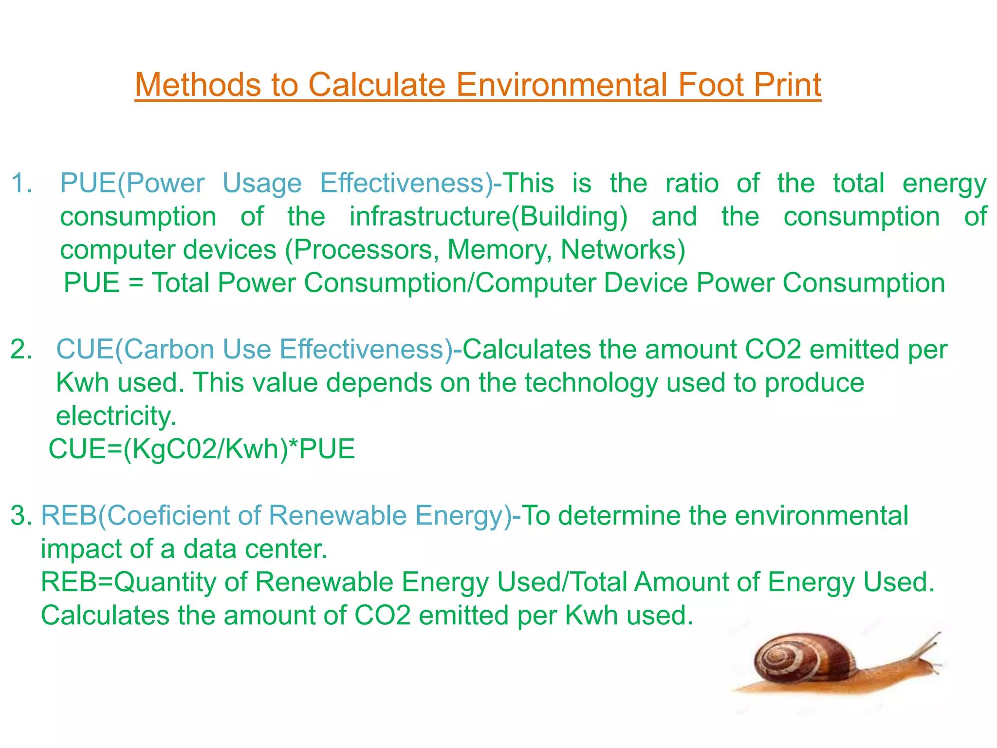 Methods to Calculate Environmental Foot Print
1. PUE(Power Usage Effectiveness)-This is the ratio of the total energy
consumption of the infrastructure(Building) and the consumption of
computer devices (Processors, Memory, Networks)
PUE = Total Power Consumption/Computer Device Power Consumption
2. CUE(Carbon Use Effectiveness)-Calculates the amount CO2 emitted per
Kwh used. This value depends on the technology used to produce
electricity.
CUE=(KgC02/Kwh)*PUE
3. REB(Coeficient of Renewable Energy)-To determine the environmental
impact of a data center.
REB=Quantity of Renewable Energy Used/Total Amount of Energy Used.
Calculates the amount of CO2 emitted per Kwh used.
 
