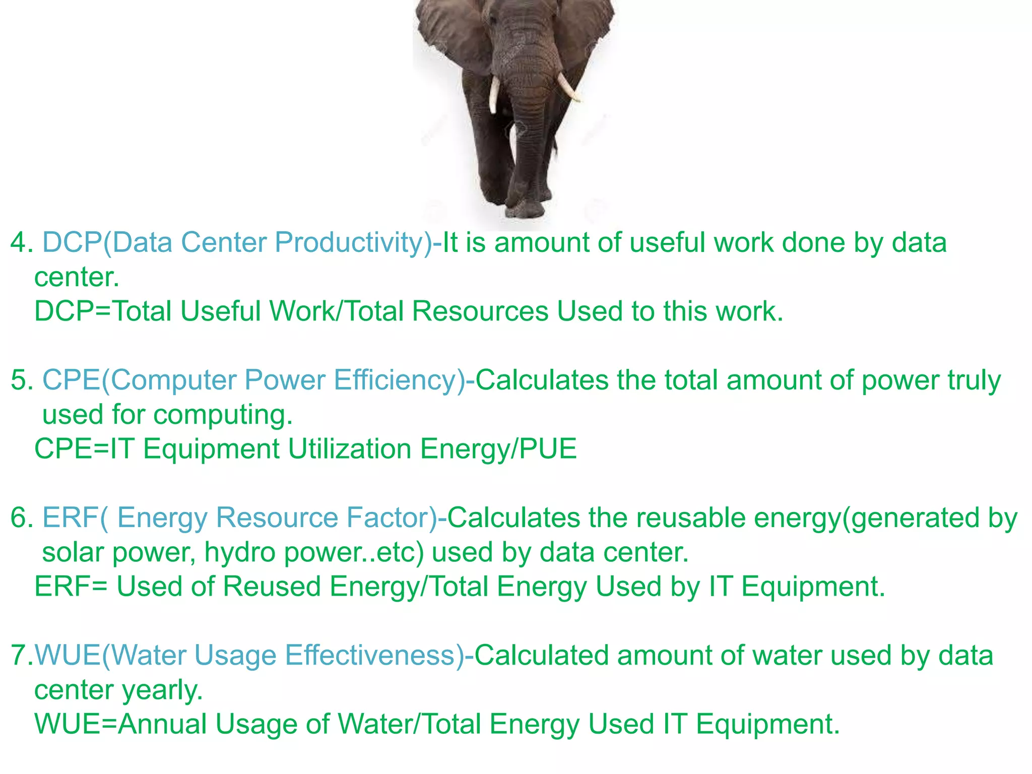 4. DCP(Data Center Productivity)-It is amount of useful work done by data
center.
DCP=Total Useful Work/Total Resources Used to this work.
5. CPE(Computer Power Efficiency)-Calculates the total amount of power truly
used for computing.
CPE=IT Equipment Utilization Energy/PUE
6. ERF( Energy Resource Factor)-Calculates the reusable energy(generated by
solar power, hydro power..etc) used by data center.
ERF= Used of Reused Energy/Total Energy Used by IT Equipment.
7.WUE(Water Usage Effectiveness)-Calculated amount of water used by data
center yearly.
WUE=Annual Usage of Water/Total Energy Used IT Equipment.
 