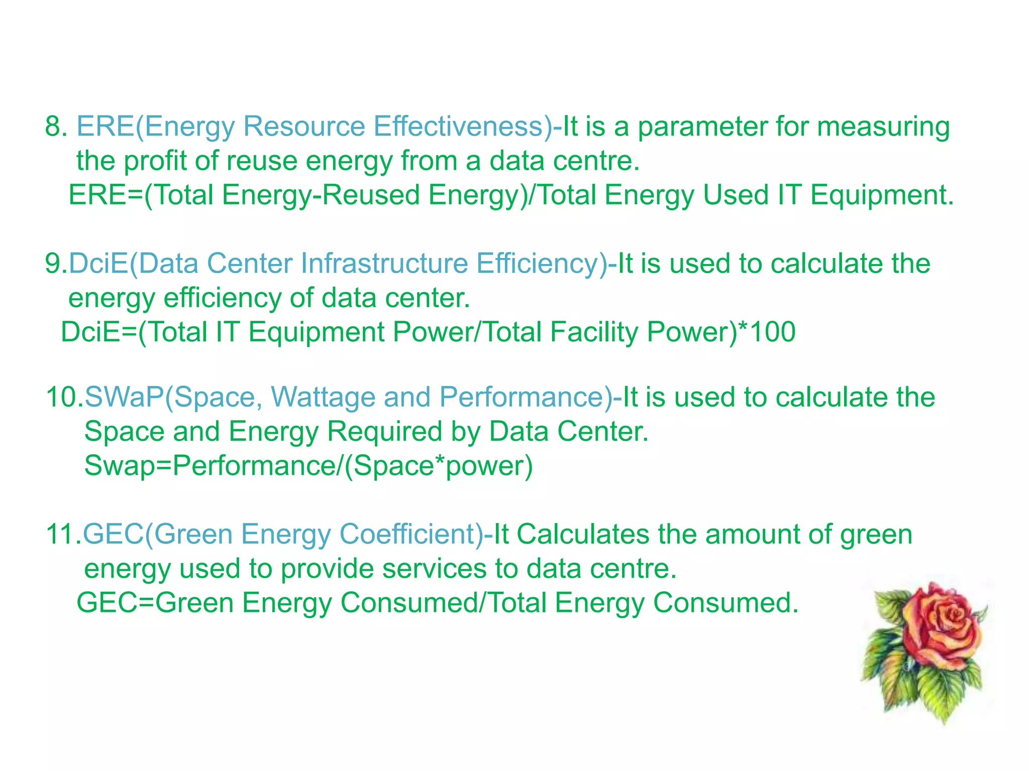 8. ERE(Energy Resource Effectiveness)-It is a parameter for measuring
the profit of reuse energy from a data centre.
ERE=(Total Energy-Reused Energy)/Total Energy Used IT Equipment.
9.DciE(Data Center Infrastructure Efficiency)-It is used to calculate the
energy efficiency of data center.
DciE=(Total IT Equipment Power/Total Facility Power)*100
10.SWaP(Space, Wattage and Performance)-It is used to calculate the
Space and Energy Required by Data Center.
Swap=Performance/(Space*power)
11.GEC(Green Energy Coefficient)-It Calculates the amount of green
energy used to provide services to data centre.
GEC=Green Energy Consumed/Total Energy Consumed.
 