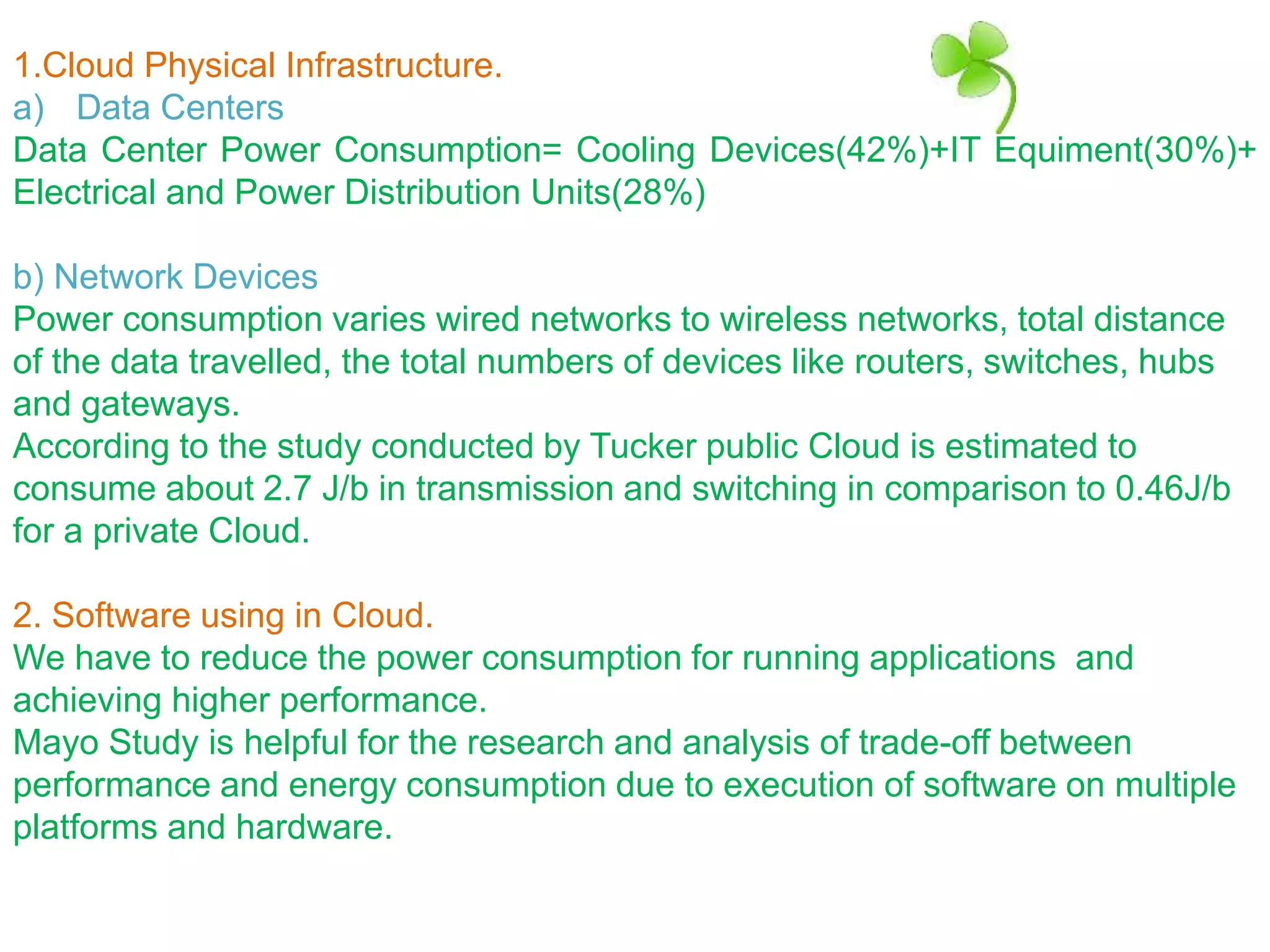 1.Cloud Physical Infrastructure.
a) Data Centers
Data Center Power Consumption= Cooling Devices(42%)+IT Equiment(30%)+
Electrical and Power Distribution Units(28%)
b) Network Devices
Power consumption varies wired networks to wireless networks, total distance
of the data travelled, the total numbers of devices like routers, switches, hubs
and gateways.
According to the study conducted by Tucker public Cloud is estimated to
consume about 2.7 J/b in transmission and switching in comparison to 0.46J/b
for a private Cloud.
2. Software using in Cloud.
We have to reduce the power consumption for running applications and
achieving higher performance.
Mayo Study is helpful for the research and analysis of trade-off between
performance and energy consumption due to execution of software on multiple
platforms and hardware.
 