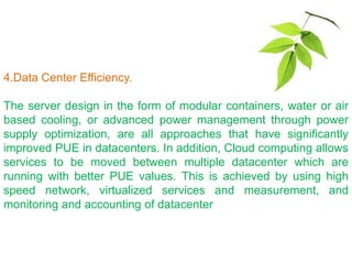 4.Data Center Efficiency.
The server design in the form of modular containers, water or air
based cooling, or advanced power management through power
supply optimization, are all approaches that have significantly
improved PUE in datacenters. In addition, Cloud computing allows
services to be moved between multiple datacenter which are
running with better PUE values. This is achieved by using high
speed network, virtualized services and measurement, and
monitoring and accounting of datacenter
 