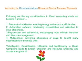 According to Christopher Mines Research Director Forrester Research
Following are the key considerations in Cloud computing which are
keeping it greener…
1. Resource virtualization, enabling energy and resource efficiencies.
2. Automation software, maximizing consolidation and utilization to
drive efficiencies.
3.Pay-per-use and self-service, encouraging more efficient behavior
and life-cycle management.
4. Multitenancy, delivering efficiencies of scale to benefit many
organizations or business units.
Virtualization, Consolidation, Utilization and Multitenancy in Cloud
Computing leads to Energy Efficiency and Resource Efficiency and
accelerates green IT.
 