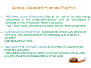 Methods to Calculate Environmental Foot Print
1. PUE(Power Usage Effectiveness)-This is the ratio of the total energy
consumption of the infrastructure(Building) and the consumption of
computer devices (Processors, Memory, Networks)
PUE = Total Power Consumption/Computer Device Power Consumption
2. CUE(Carbon Use Effectiveness)-Calculates the amount CO2 emitted per
Kwh used. This value depends on the technology used to produce
electricity.
CUE=(KgC02/Kwh)*PUE
3. REB(Coeficient of Renewable Energy)-To determine the environmental
impact of a data center.
REB=Quantity of Renewable Energy Used/Total Amount of Energy Used.
Calculates the amount of CO2 emitted per Kwh used.
 