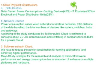 1.Cloud Physical Infrastructure.
a) Data Centers
Data Center Power Consumption= Cooling Devices(42%)+IT Equiment(30%)+
Electrical and Power Distribution Units(28%)
b) Network Devices
Power consumption varies wired networks to wireless networks, total distance
of the data travelled, the total numbers of devices like routers, switches, hubs
and gateways.
According to the study conducted by Tucker public Cloud is estimated to
consume about 2.7 J/b in transmission and switching in comparison to 0.46J/b
for a private Cloud.
2. Software using in Cloud.
We have to reduce the power consumption for running applications and
achieving higher performance.
Mayo Study is helpful for the research and analysis of trade-off between
performance and energy consumption due to execution of software on multiple
platforms and hardware.
 