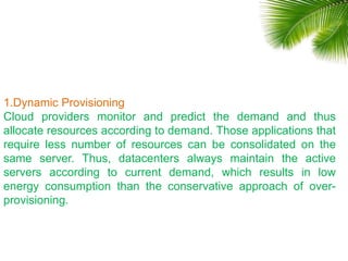 1.Dynamic Provisioning
Cloud providers monitor and predict the demand and thus
allocate resources according to demand. Those applications that
require less number of resources can be consolidated on the
same server. Thus, datacenters always maintain the active
servers according to current demand, which results in low
energy consumption than the conservative approach of over-
provisioning.
 