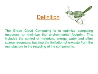 The Green Cloud Computing is to optimize computing
resources to minimize the environmental footprint. This
included the control of materials, energy, water and other
scarce resources, but also the limitation of e-waste from the
manufacture to the recycling of the components.
Definition
 
