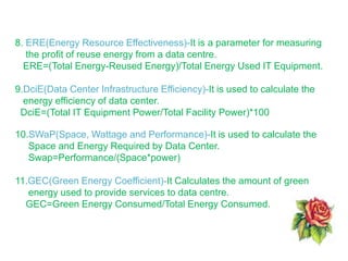 8. ERE(Energy Resource Effectiveness)-It is a parameter for measuring
the profit of reuse energy from a data centre.
ERE=(Total Energy-Reused Energy)/Total Energy Used IT Equipment.
9.DciE(Data Center Infrastructure Efficiency)-It is used to calculate the
energy efficiency of data center.
DciE=(Total IT Equipment Power/Total Facility Power)*100
10.SWaP(Space, Wattage and Performance)-It is used to calculate the
Space and Energy Required by Data Center.
Swap=Performance/(Space*power)
11.GEC(Green Energy Coefficient)-It Calculates the amount of green
energy used to provide services to data centre.
GEC=Green Energy Consumed/Total Energy Consumed.
 