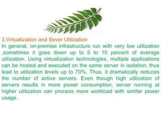 3.Virtualization and Sever Utilization
In general, on-premise infrastructure run with very low utilization
,sometimes it goes down up to 5 to 10 percent of average
utilization. Using virtualization technologies, multiple applications
can be hosted and executed on the same server in isolation, thus
lead to utilization levels up to 70%. Thus, it dramatically reduces
the number of active servers. Even though high utilization of
servers results in more power consumption, server running at
higher utilization can process more workload with similar power
usage.
 