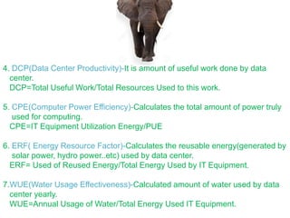 4. DCP(Data Center Productivity)-It is amount of useful work done by data
center.
DCP=Total Useful Work/Total Resources Used to this work.
5. CPE(Computer Power Efficiency)-Calculates the total amount of power truly
used for computing.
CPE=IT Equipment Utilization Energy/PUE
6. ERF( Energy Resource Factor)-Calculates the reusable energy(generated by
solar power, hydro power..etc) used by data center.
ERF= Used of Reused Energy/Total Energy Used by IT Equipment.
7.WUE(Water Usage Effectiveness)-Calculated amount of water used by data
center yearly.
WUE=Annual Usage of Water/Total Energy Used IT Equipment.
 
