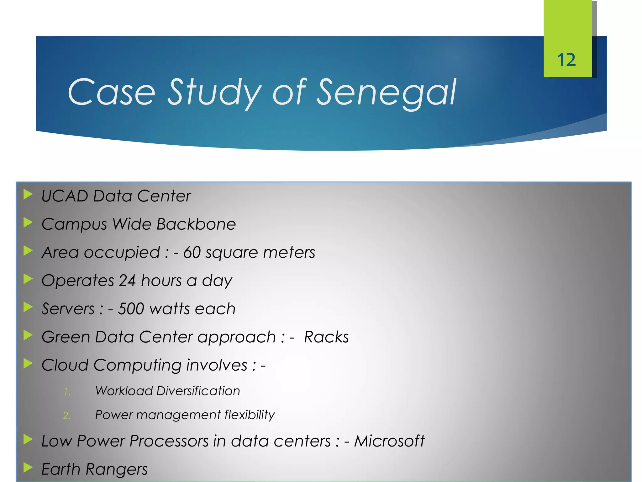 Case Study of Senegal
 UCAD Data Center
 Campus Wide Backbone
 Area occupied : - 60 square meters
 Operates 24 hours a day
 Servers : - 500 watts each
 Green Data Center approach : - Racks
 Cloud Computing involves : -
1. Workload Diversification
2. Power management flexibility
 Low Power Processors in data centers : - Microsoft
 Earth Rangers
12
 