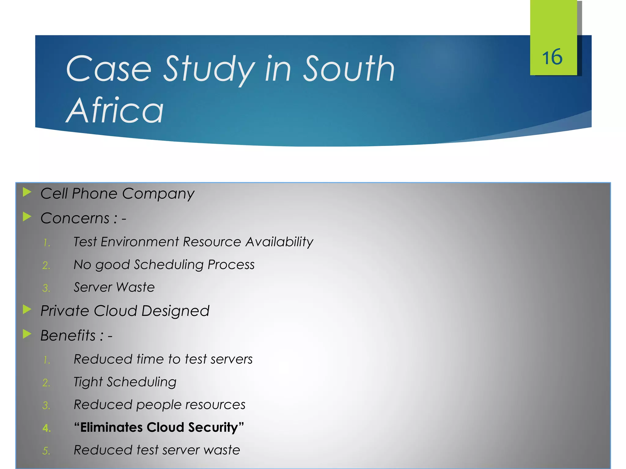 Case Study in South
Africa
 Cell Phone Company
 Concerns : -
1. Test Environment Resource Availability
2. No good Scheduling Process
3. Server Waste
 Private Cloud Designed
 Benefits : -
1. Reduced time to test servers
2. Tight Scheduling
3. Reduced people resources
4. “Eliminates Cloud Security”
5. Reduced test server waste
16
 