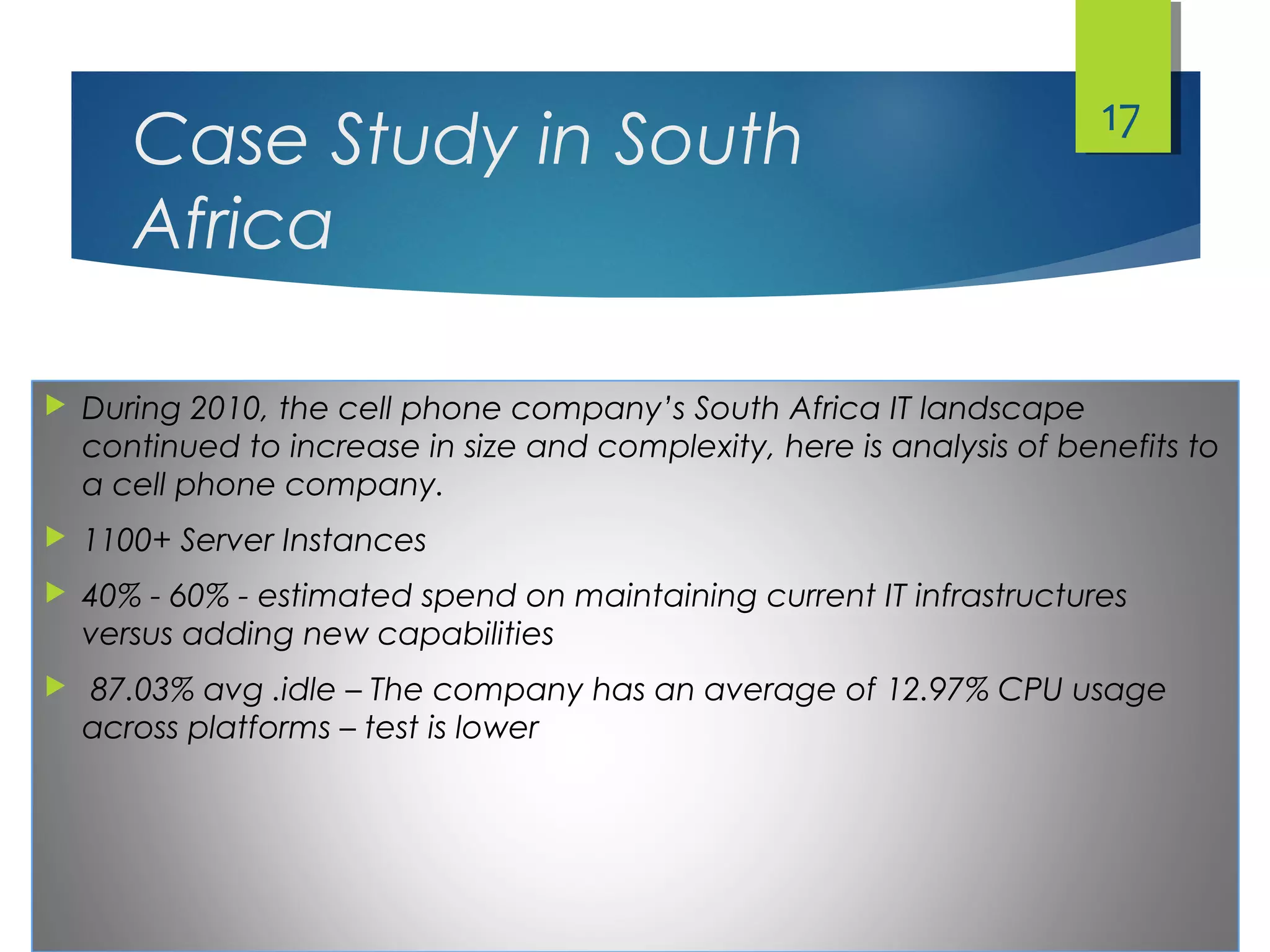 Case Study in South
Africa
 During 2010, the cell phone company’s South Africa IT landscape
continued to increase in size and complexity, here is analysis of benefits to
a cell phone company.
 1100+ Server Instances
 40% - 60% - estimated spend on maintaining current IT infrastructures
versus adding new capabilities
 87.03% avg .idle – The company has an average of 12.97% CPU usage
across platforms – test is lower
17
 