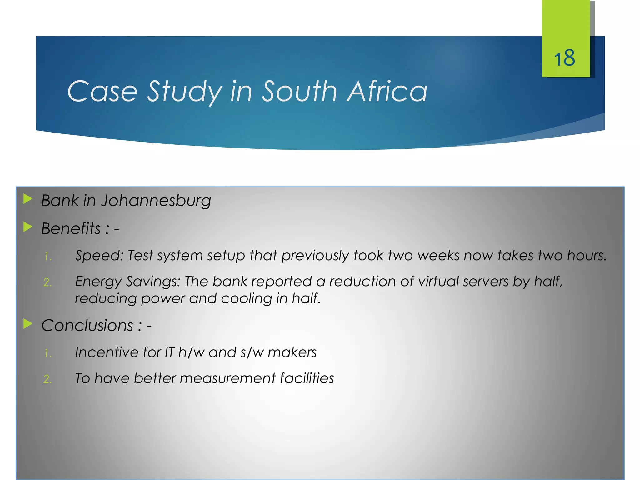 Case Study in South Africa
 Bank in Johannesburg
 Benefits : -
1. Speed: Test system setup that previously took two weeks now takes two hours.
2. Energy Savings: The bank reported a reduction of virtual servers by half,
reducing power and cooling in half.
 Conclusions : -
1. Incentive for IT h/w and s/w makers
2. To have better measurement facilities
18
 
