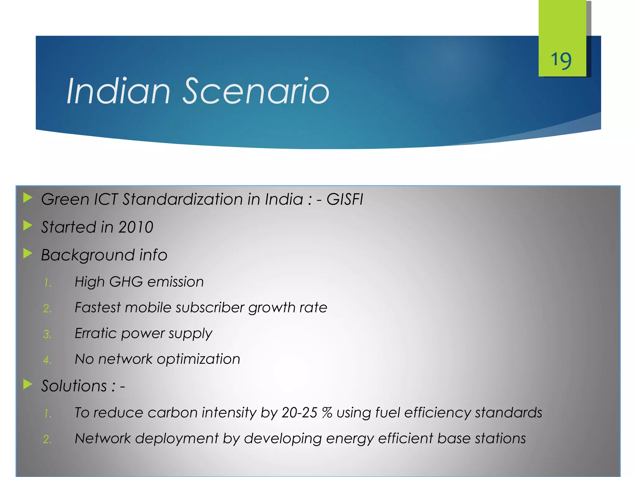 Indian Scenario
 Green ICT Standardization in India : - GISFI
 Started in 2010
 Background info
1. High GHG emission
2. Fastest mobile subscriber growth rate
3. Erratic power supply
4. No network optimization
 Solutions : -
1. To reduce carbon intensity by 20-25 % using fuel efficiency standards
2. Network deployment by developing energy efficient base stations
19
 