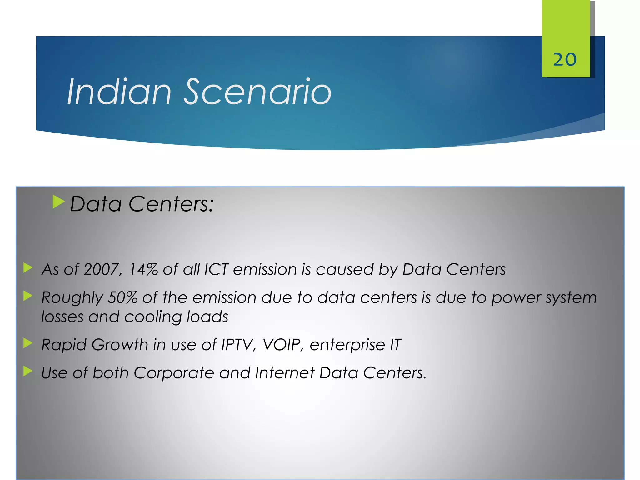 Indian Scenario
 Data Centers:
 As of 2007, 14% of all ICT emission is caused by Data Centers
 Roughly 50% of the emission due to data centers is due to power system
losses and cooling loads
 Rapid Growth in use of IPTV, VOIP, enterprise IT
 Use of both Corporate and Internet Data Centers.
20
 