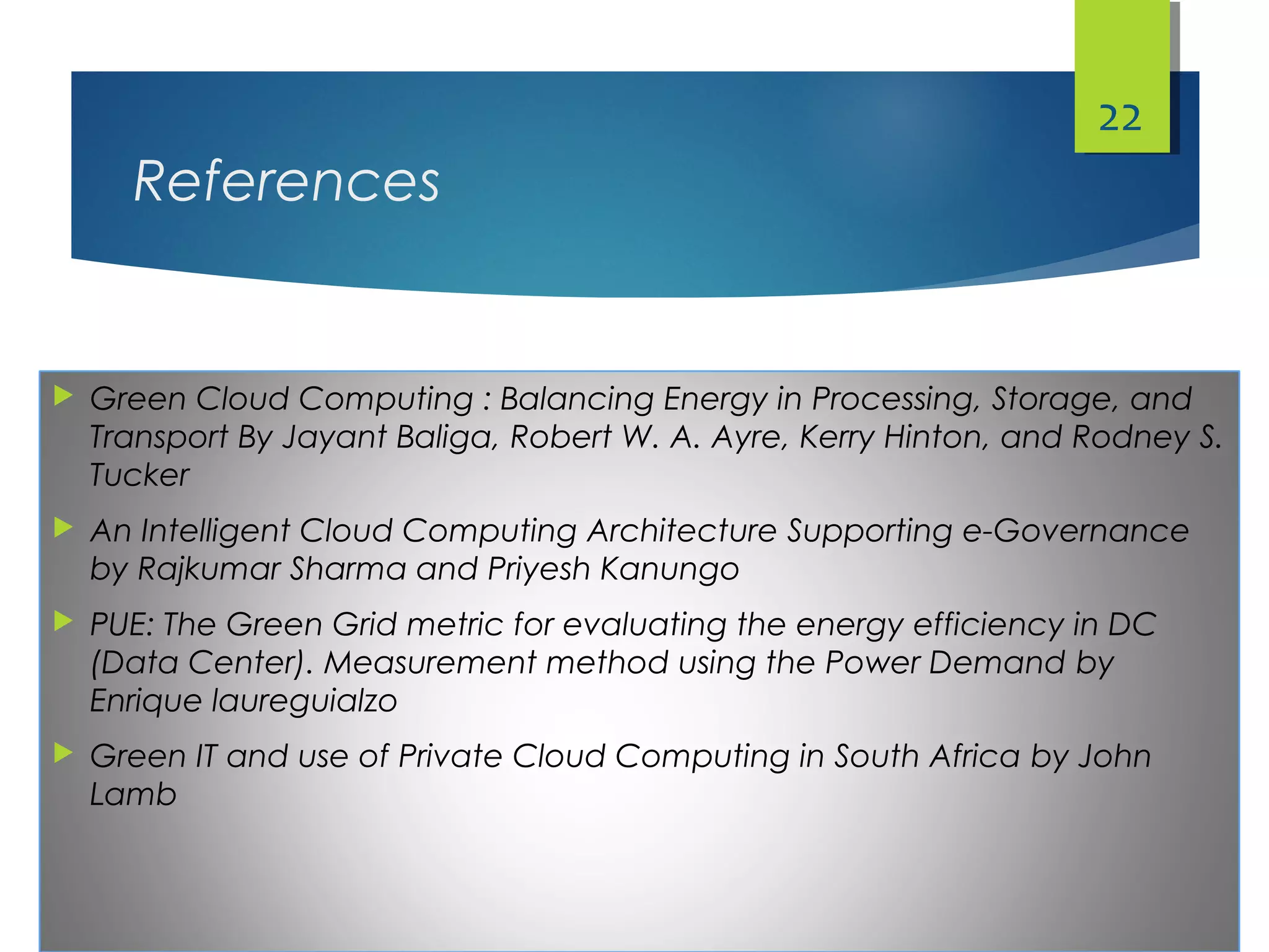 References
 Green Cloud Computing : Balancing Energy in Processing, Storage, and
Transport By Jayant Baliga, Robert W. A. Ayre, Kerry Hinton, and Rodney S.
Tucker
 An Intelligent Cloud Computing Architecture Supporting e-Governance
by Rajkumar Sharma and Priyesh Kanungo
 PUE: The Green Grid metric for evaluating the energy efficiency in DC
(Data Center). Measurement method using the Power Demand by
Enrique laureguialzo
 Green IT and use of Private Cloud Computing in South Africa by John
Lamb
22
 