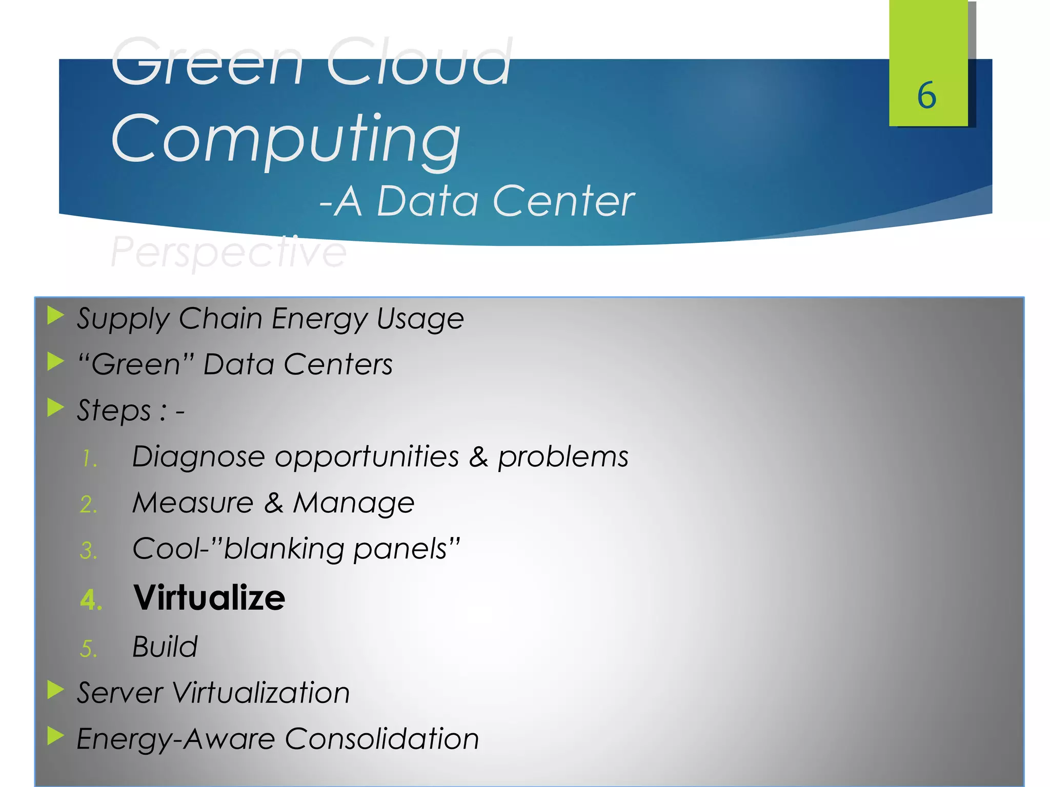 Green Cloud
Computing
-A Data Center
Perspective
 Supply Chain Energy Usage
 “Green” Data Centers
 Steps : -
1. Diagnose opportunities & problems
2. Measure & Manage
3. Cool-”blanking panels”
4. Virtualize
5. Build
 Server Virtualization
 Energy-Aware Consolidation
6
 
